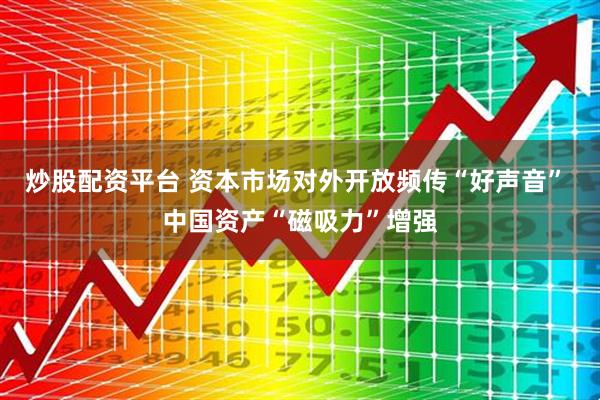 炒股配资平台 资本市场对外开放频传“好声音” 中国资产“磁吸力”增强