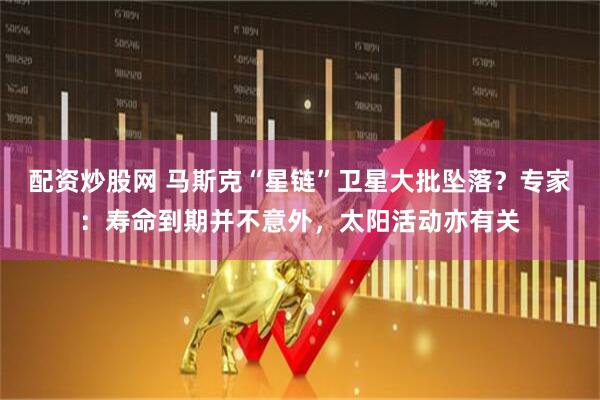 配资炒股网 马斯克“星链”卫星大批坠落？专家：寿命到期并不意外，太阳活动亦有关