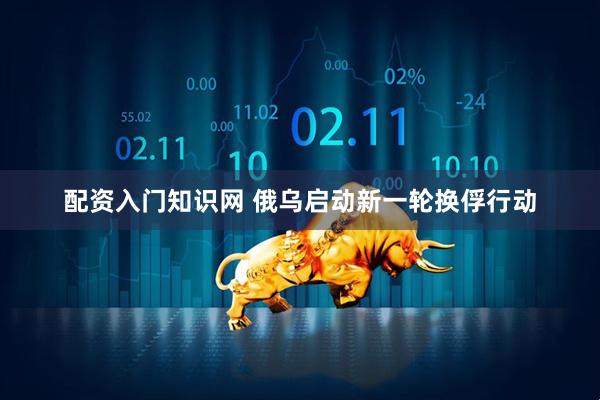 配资入门知识网 俄乌启动新一轮换俘行动
