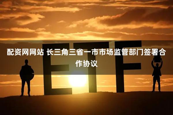 配资网网站 长三角三省一市市场监管部门签署合作协议