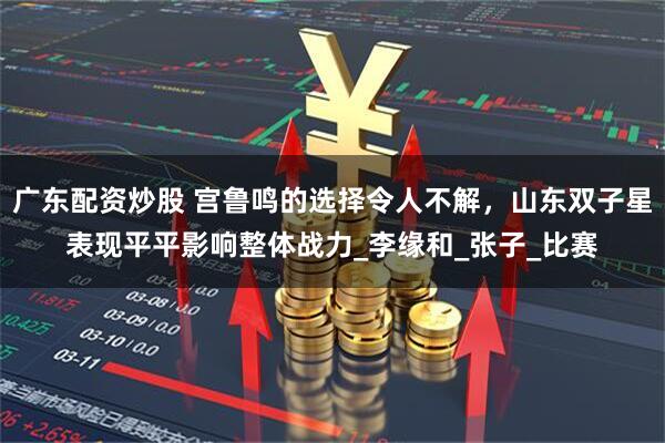 广东配资炒股 宫鲁鸣的选择令人不解，山东双子星表现平平影响整体战力_李缘和_张子_比赛