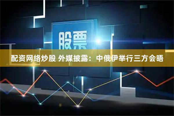 配资网络炒股 外媒披露：中俄伊举行三方会晤