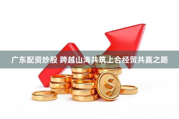 广东配资炒股 跨越山海共筑上合经贸共赢之路