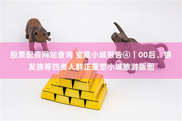 股票配资网站查询 宝藏小城报告④｜00后、银发族等四类人群正重塑小城旅游版图