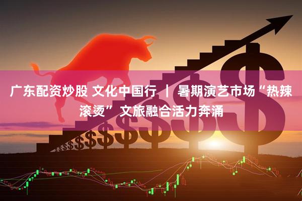 广东配资炒股 文化中国行 ｜ 暑期演艺市场“热辣滚烫” 文旅融合活力奔涌