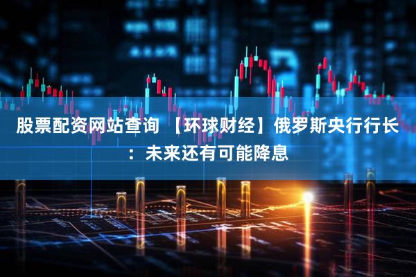 股票配资网站查询 【环球财经】俄罗斯央行行长：未来还有可能降息
