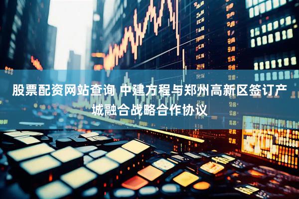 股票配资网站查询 中建方程与郑州高新区签订产城融合战略合作协议