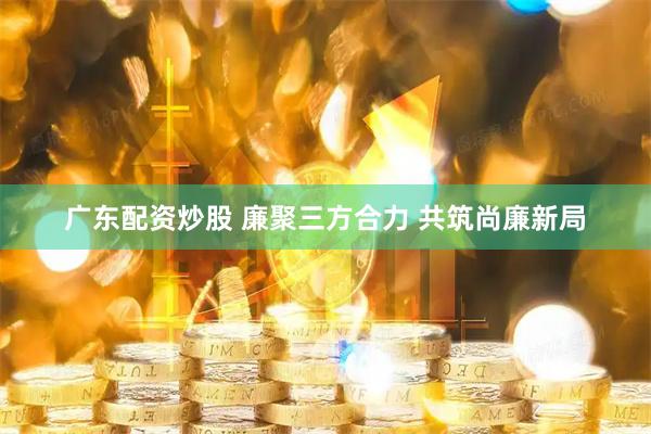 广东配资炒股 廉聚三方合力 共筑尚廉新局
