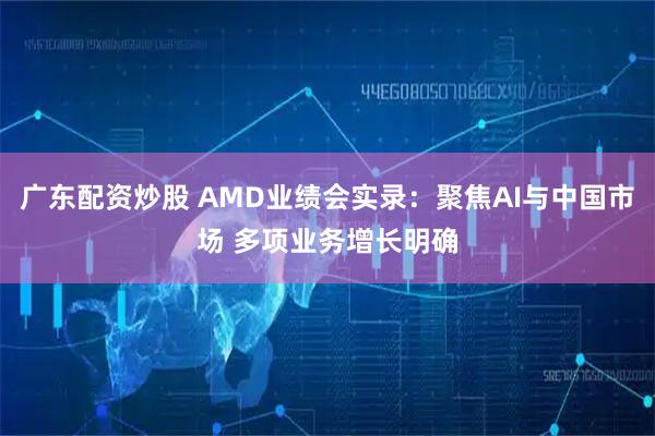 广东配资炒股 AMD业绩会实录：聚焦AI与中国市场 多项业务增长明确