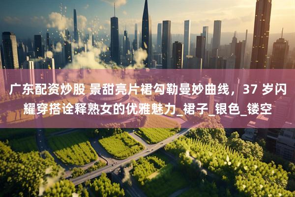 广东配资炒股 景甜亮片裙勾勒曼妙曲线，37 岁闪耀穿搭诠释熟女的优雅魅力_裙子_银色_镂空