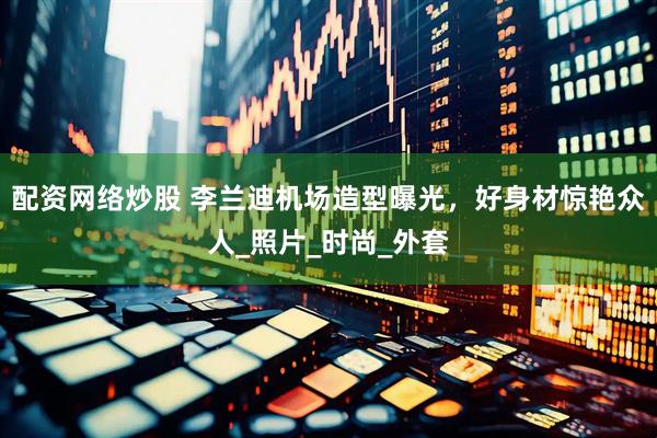 配资网络炒股 李兰迪机场造型曝光，好身材惊艳众人_照片_时尚_外套