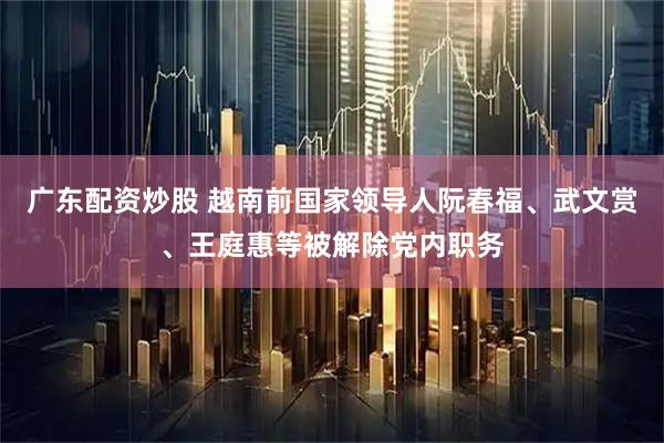 广东配资炒股 越南前国家领导人阮春福、武文赏、王庭惠等被解除党内职务