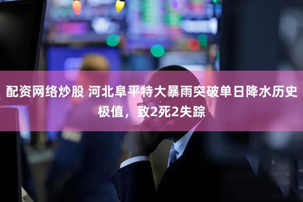 配资网络炒股 河北阜平特大暴雨突破单日降水历史极值，致2死2失踪