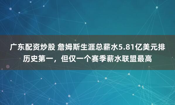 广东配资炒股 詹姆斯生涯总薪水5.81亿美元排历史第一，但仅一个赛季薪水联盟最高