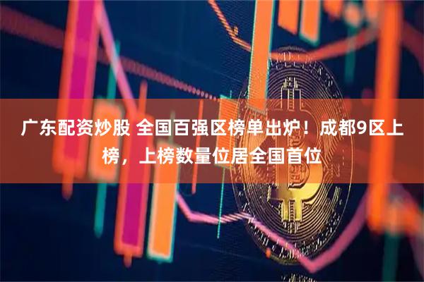 广东配资炒股 全国百强区榜单出炉！成都9区上榜，上榜数量位居全国首位