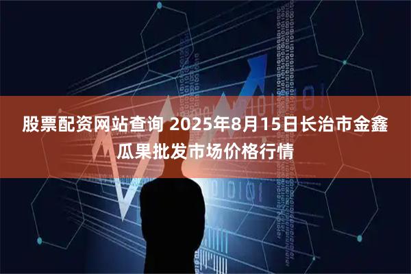 股票配资网站查询 2025年8月15日长治市金鑫瓜果批发市场价格行情