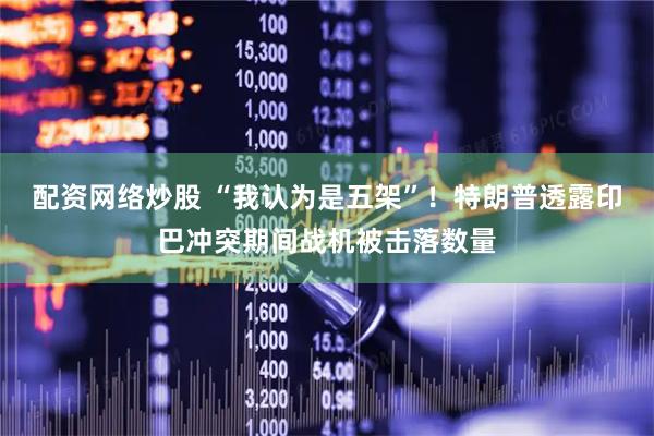 配资网络炒股 “我认为是五架”！特朗普透露印巴冲突期间战机被击落数量