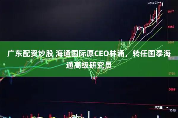 广东配资炒股 海通国际原CEO林涌，转任国泰海通高级研究员