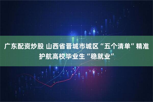 广东配资炒股 山西省晋城市城区“五个清单”精准护航高校毕业生“稳就业”