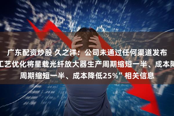 广东配资炒股 久之洋：公司未通过任何渠道发布或披露“公司通过工艺优化将星载光纤放大器生产周期缩短一半、成本降低25%”相关信息