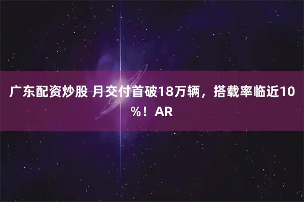 广东配资炒股 月交付首破18万辆,搭载率临近10%!AR