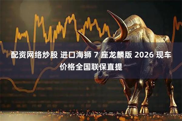 配资网络炒股 进口海狮 7 座龙麟版 2026 现车价格全国联保直提