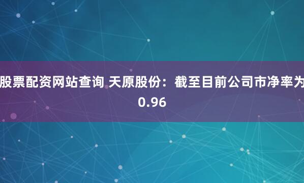 股票配资网站查询 天原股份：截至目前公司市净率为0.96