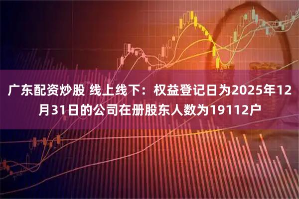 广东配资炒股 线上线下：权益登记日为2025年12月31日的公司在册股东人数为19112户