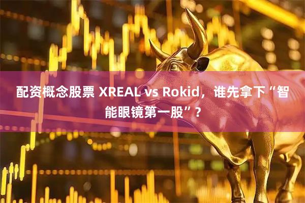 配资概念股票 XREAL vs Rokid，谁先拿下“智能眼镜第一股”？