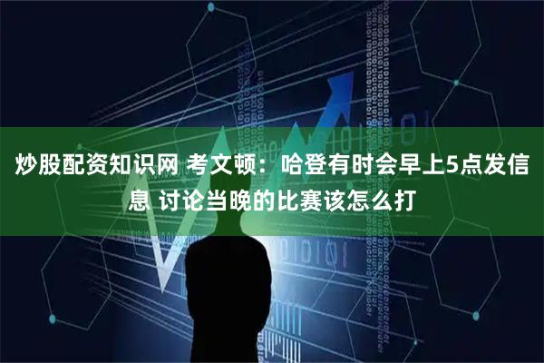 炒股配资知识网 考文顿：哈登有时会早上5点发信息 讨论当晚的比赛该怎么打