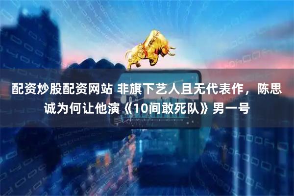 配资炒股配资网站 非旗下艺人且无代表作，陈思诚为何让他演《10间敢死队》男一号