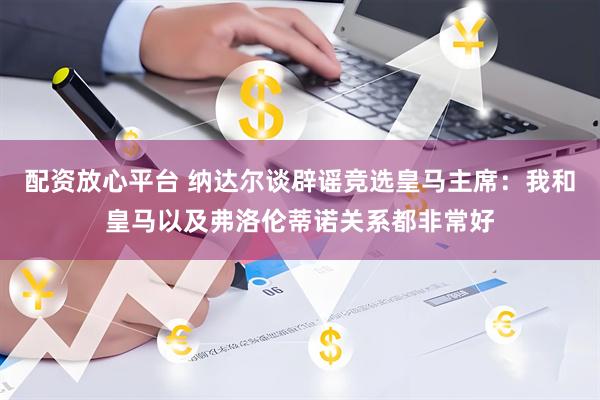 配资放心平台 纳达尔谈辟谣竞选皇马主席：我和皇马以及弗洛伦蒂诺关系都非常好