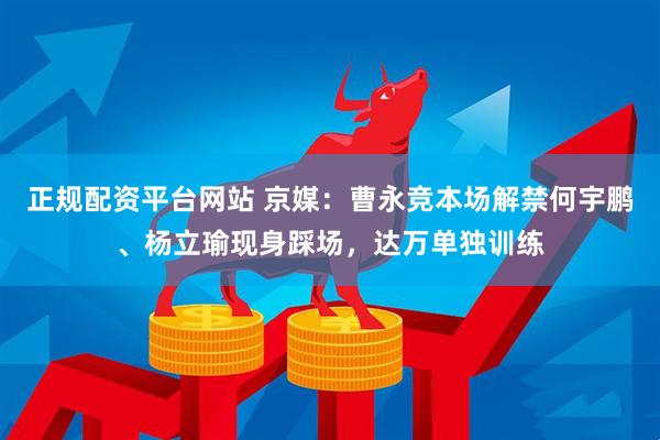 正规配资平台网站 京媒：曹永竞本场解禁何宇鹏、杨立瑜现身踩场，达万单独训练