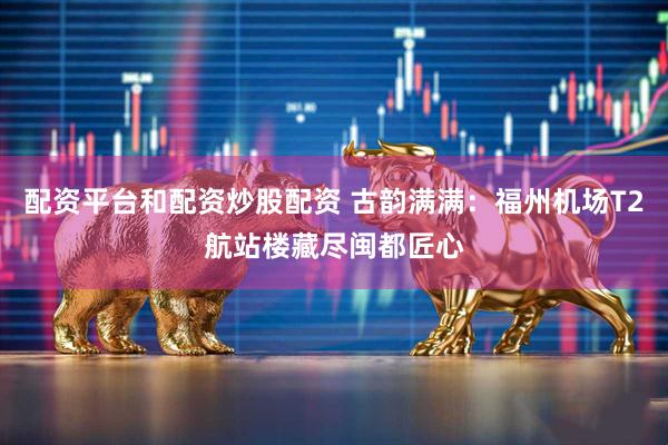 配资平台和配资炒股配资 古韵满满：福州机场T2航站楼藏尽闽都匠心