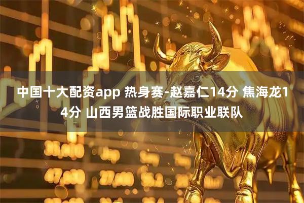 中国十大配资app 热身赛-赵嘉仁14分 焦海龙14分 山西男篮战胜国际职业联队
