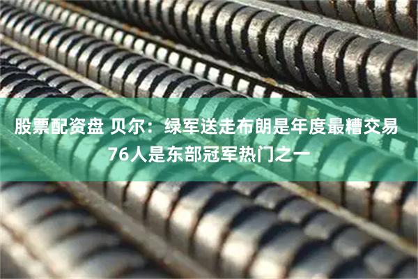 股票配资盘 贝尔：绿军送走布朗是年度最糟交易 76人是东部冠军热门之一