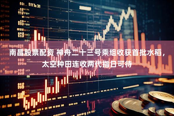 南昌股票配资 神舟二十三号乘组收获首批水稻，太空种田连收两代指日可待