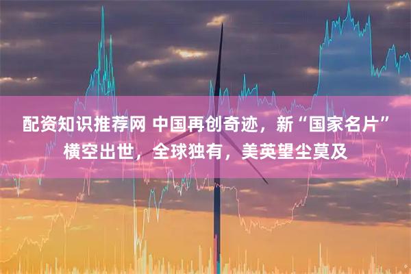 配资知识推荐网 中国再创奇迹，新“国家名片”横空出世，全球独有，美英望尘莫及