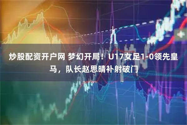 炒股配资开户网 梦幻开局！U17女足1-0领先皇马，队长赵思晴补射破门