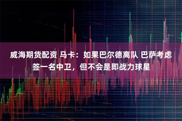 威海期货配资 马卡：如果巴尔德离队 巴萨考虑签一名中卫，但不会是即战力球星