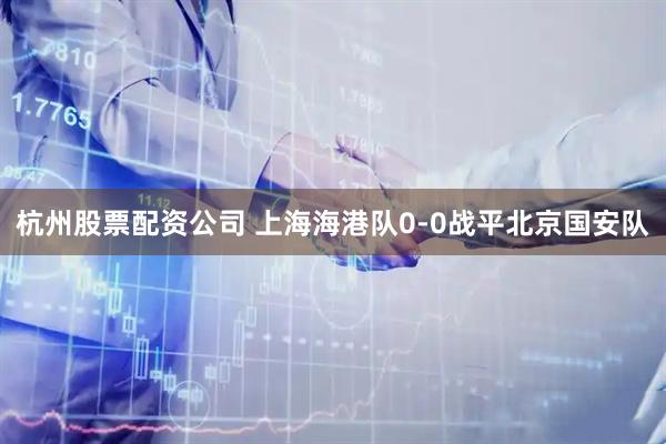 杭州股票配资公司 上海海港队0-0战平北京国安队