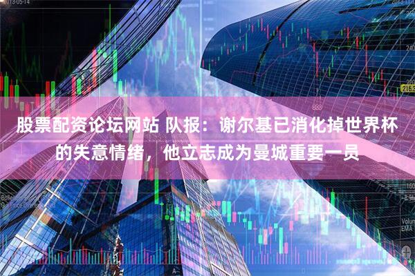 股票配资论坛网站 队报：谢尔基已消化掉世界杯的失意情绪，他立志成为曼城重要一员