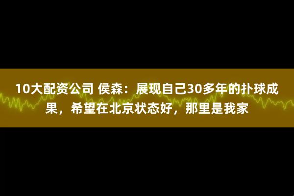 10大配资公司 侯森：展现自己30多年的扑球成果，希望在北京状态好，那里是我家