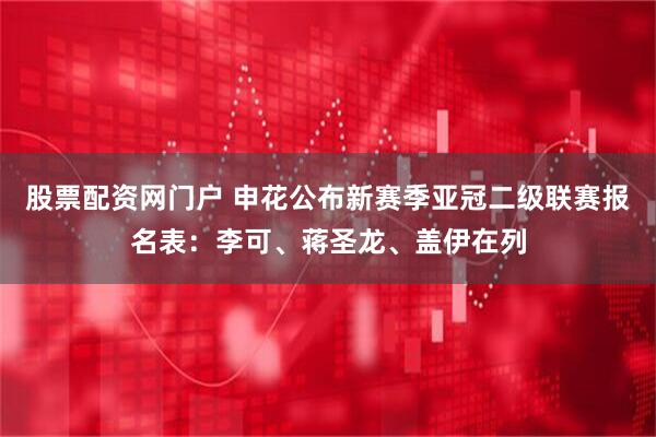 股票配资网门户 申花公布新赛季亚冠二级联赛报名表：李可、蒋圣龙、盖伊在列