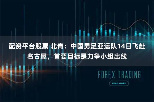 配资平台股票 北青：中国男足亚运队14日飞赴名古屋，首要目标是力争小组出线