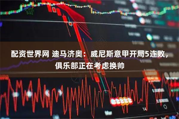 配资世界网 迪马济奥：威尼斯意甲开局5连败，俱乐部正在考虑换帅
