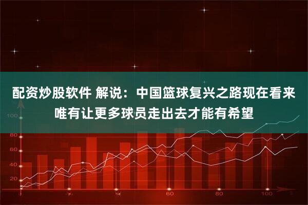 配资炒股软件 解说：中国篮球复兴之路现在看来唯有让更多球员走出去才能有希望