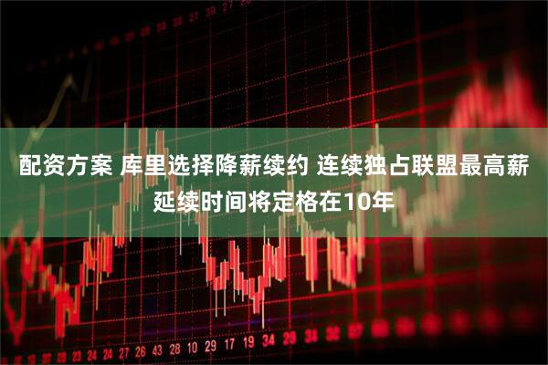 配资方案 库里选择降薪续约 连续独占联盟最高薪延续时间将定格在10年