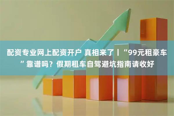 配资专业网上配资开户 真相来了丨“99元租豪车”靠谱吗？假期租车自驾避坑指南请收好